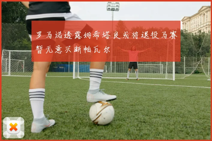 罗马诺透露姆希塔良或将退役马赛暂无意买断帕瓦尔
