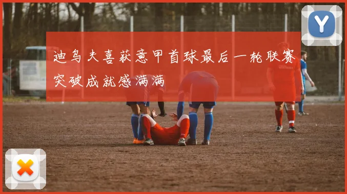 迪乌夫喜获意甲首球最后一轮联赛突破成就感满满