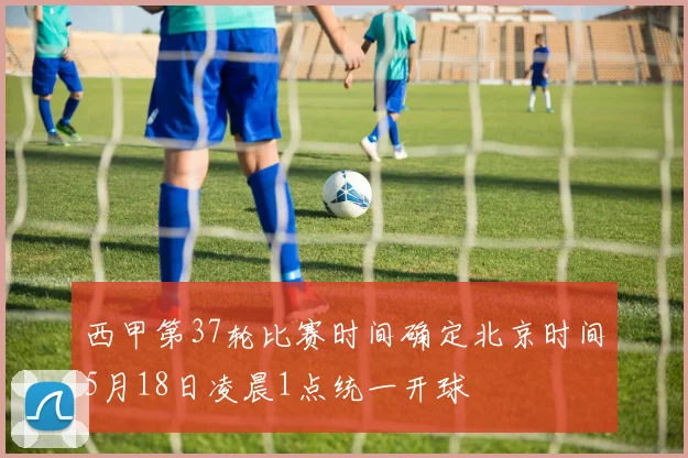 西甲第37轮比赛时间确定北京时间5月18日凌晨1点统一开球