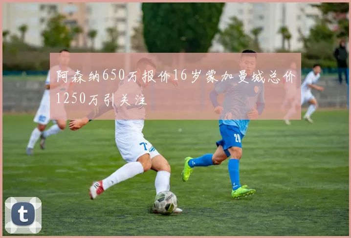 阿森纳650万报价16岁蒙加曼城总价1250万引关注