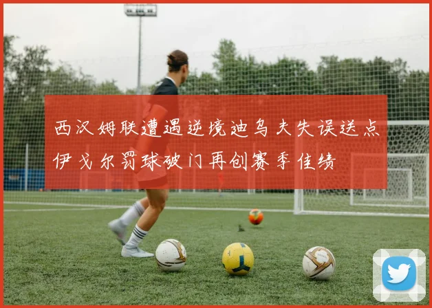 西汉姆联遭遇逆境迪乌夫失误送点伊戈尔罚球破门再创赛季佳绩