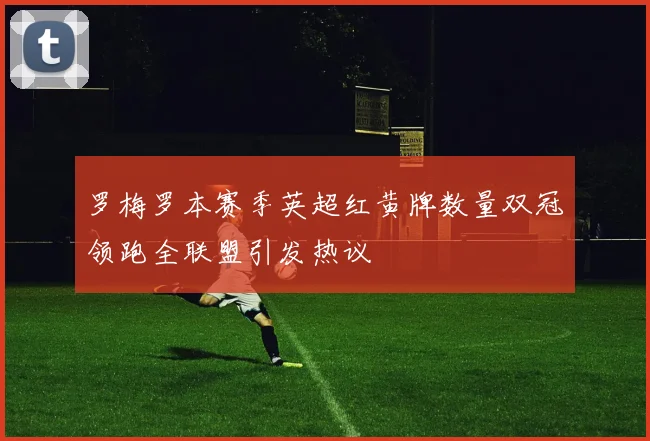 罗梅罗本赛季英超红黄牌数量双冠领跑全联盟引发热议