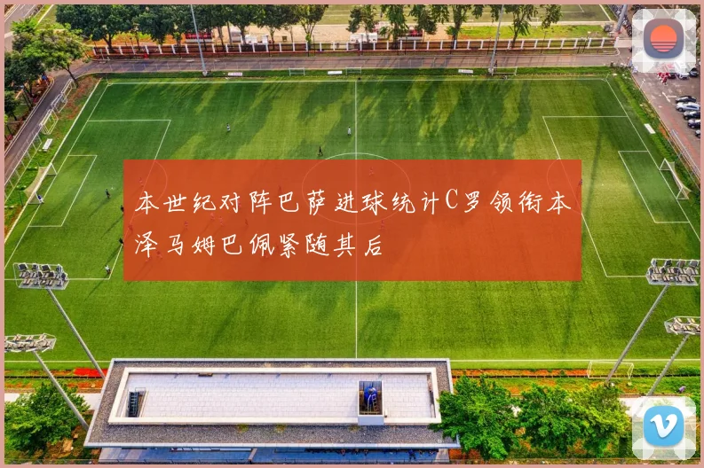 本世纪对阵巴萨进球统计C罗领衔本泽马姆巴佩紧随其后