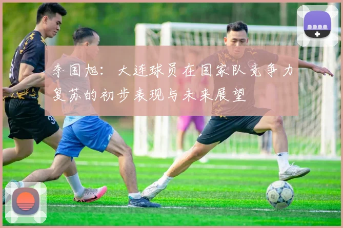 李国旭：大连球员在国家队竞争力复苏的初步表现与未来展望