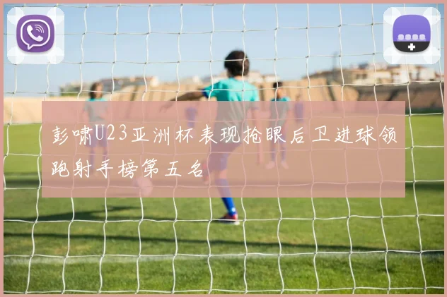 彭啸U23亚洲杯表现抢眼后卫进球领跑射手榜第五名