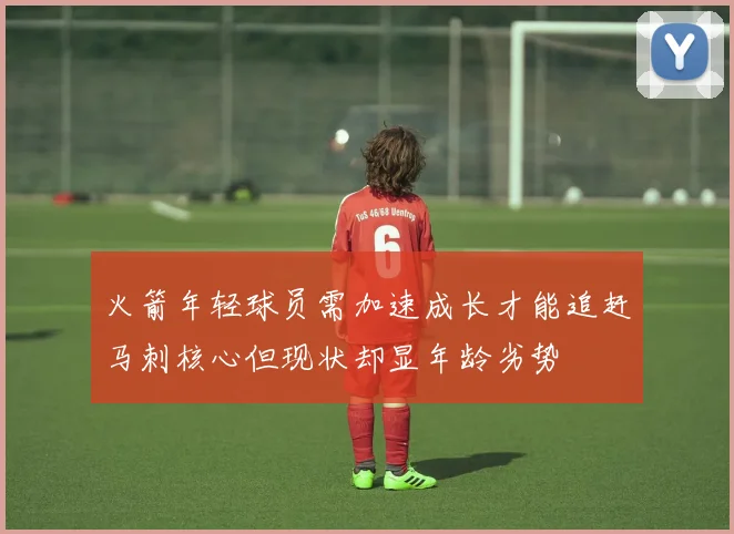 火箭年轻球员需加速成长才能追赶马刺核心但现状却显年龄劣势