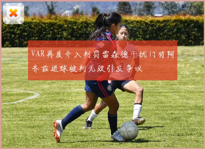 VAR再度介入判罚雷森德干扰门将阿齐兹进球被判无效引发争议