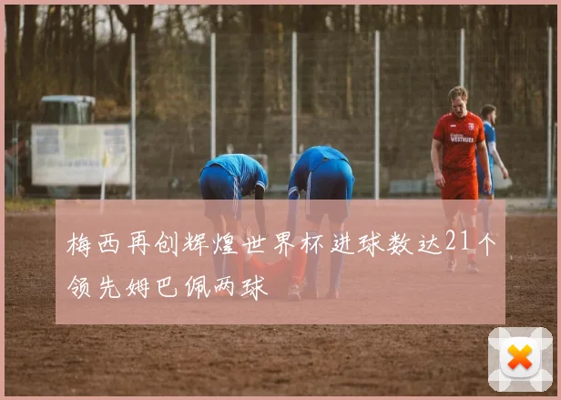 梅西再创辉煌世界杯进球数达21个领先姆巴佩两球