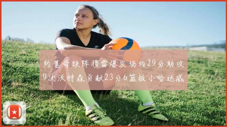 约基奇缺阵穆雷爆发场均29分助攻9次沃特森贡献23分6篮板小哈达威也有17分表现出色