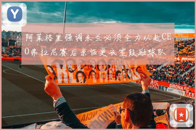 阿莱格里强调米兰必须全力以赴CEO弗拉尼赛后亲临更衣室鼓励球队