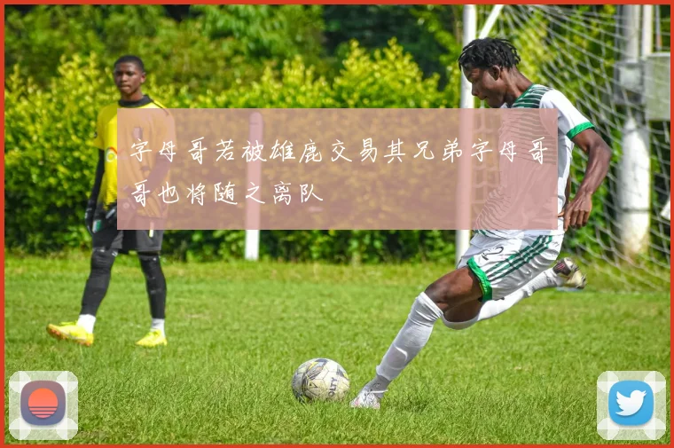 字母哥若被雄鹿交易其兄弟字母哥哥也将随之离队