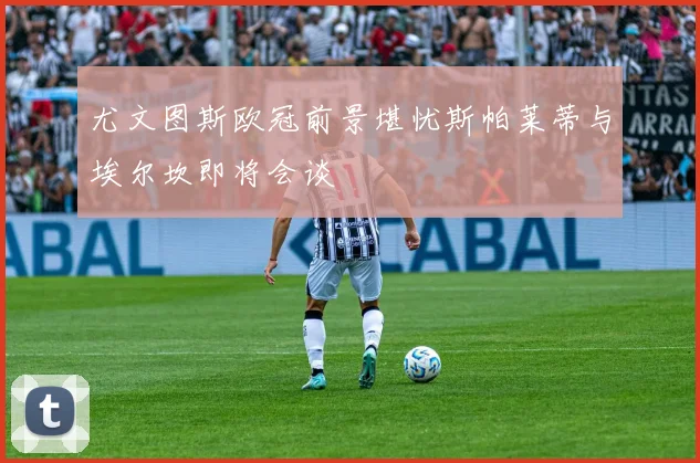 尤文图斯欧冠前景堪忧斯帕莱蒂与埃尔坎即将会谈