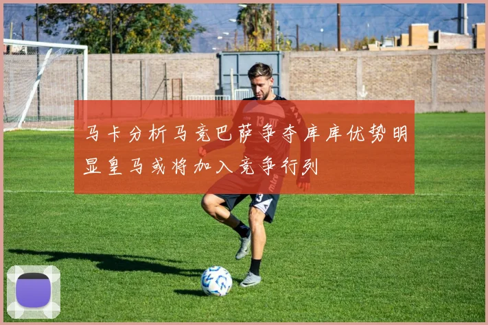 马卡分析马竞巴萨争夺库库优势明显皇马或将加入竞争行列