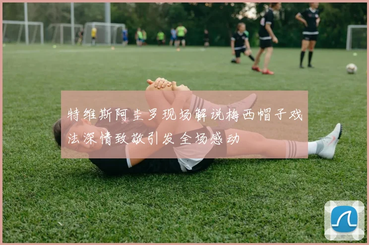 特维斯阿圭罗现场解说梅西帽子戏法深情致敬引发全场感动