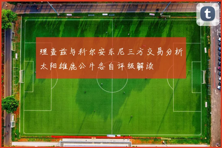 理查兹与科尔安东尼三方交易分析太阳雄鹿公牛各自评级解读