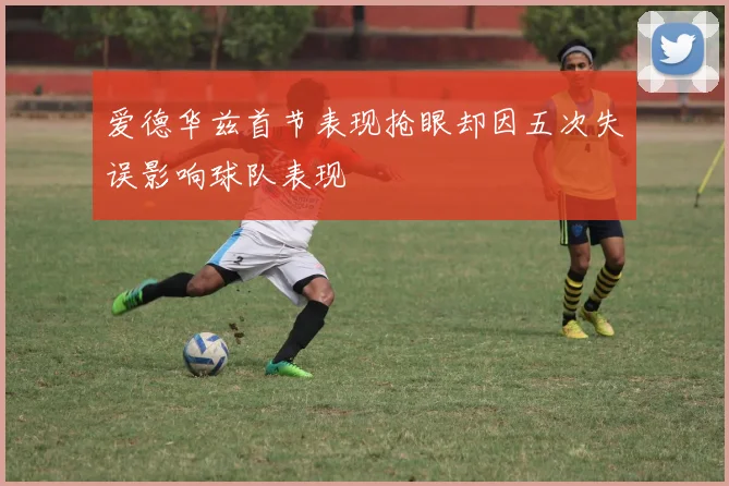 爱德华兹首节表现抢眼却因五次失误影响球队表现