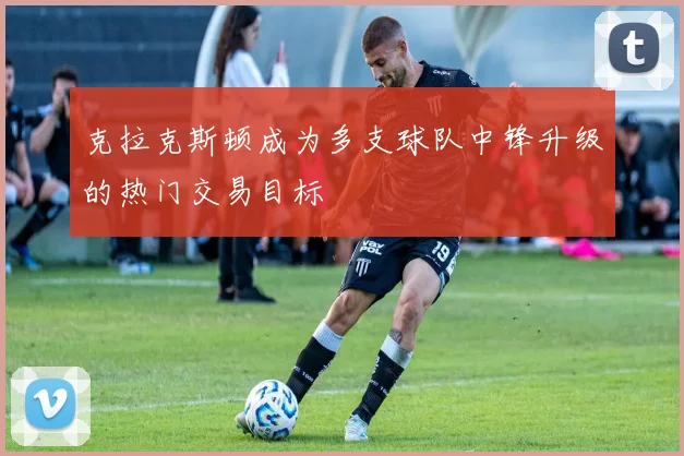 克拉克斯顿成为多支球队中锋升级的热门交易目标