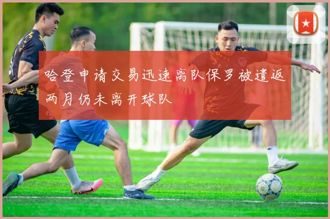 哈登申请交易迅速离队保罗被遣返两月仍未离开球队